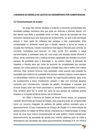 15
3 DESENHO DO MODELO DE GESTÃO DO DESEMPENHO POR COMPETÊNCIAS
3.2 Contextualização do projeto
Ao longo das últimas décadas é evidente a crescente complexidade das
atividades estatais, fenômeno este que pode ser atribuído a diversos fatores. Um
dos fatores que afeta a sociedade como um todo, trata-se da transição de uma
economia industrial para uma economia do conhecimento, na qual a alta tecnologia
passou a fazer parte do cotidiano das pessoas e das organizações. Esta
complexidade no ambiente requer que o Estado repense a forma de mediar a
atuação dos indivíduos, criando mecanismos mais ágeis e flexíveis para controlar as
inúmeras transações que ocorrem no meio social. Em paralelo a estas
transformações, a sociedade cada vez mais exige uma atuação estatal eficiente e
eficaz, sendo intolerante com a tradicional baixa capacidade dos Estados em prover
serviços de qualidade para a população e, ao mesmo tempo, à elevação de
impostos e tributos para dar conta do aumento da complexidade dos serviços
estatais. Em outras palavras, exige-se que o Estado faça mais e melhor com menos
recursos. Este contexto torna-se mais desafiador ainda quando esta pressão da
sociedade pela melhoria da qualidade dos serviços estatais a baixos custos esbarra
na precariedade histórica do aparato estatal. As organizações públicas, após anos
de sucateamento e baixo investimento, passam a lidar com enormes desafios
contando com infra-estrutura, métodos de gestão, tecnologias e pessoas que
durante longos anos não foram priorizados e, portanto, desenvolvidos a contento.
Este contexto geral fez (e ainda faz) parte de boa parcela da realidade pública
brasileira e no Estado de Minas Gerais não foi diferente.
Em 2003 o Governo do Estado de Minas Gerais lançou um programa
inovador denominado de Choque de Gestão. Este programa pode ser compreendido
como um conjunto integrado de políticas de gestão pública orientado para o
desenvolvimento. O foco fundamental do Choque de Gestão foi a reformulação da
gestão pública no Estado de Minas Gerais, buscando-se a implementação no longo
prazo de uma nova cultura comportamental do setor público mineiro voltada para
desenvolvimento da sociedade de acordo com critérios objetivos para se medir o
desempenho dos resultados das ações governamentais (Anastasia A.A. em Vilhena
 