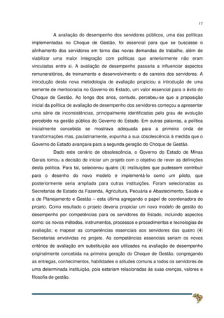 17
A avaliação do desempenho dos servidores públicos, uma das políticas
implementadas no Choque de Gestão, foi essencial para que se buscasse o
alinhamento dos servidores em torno das novas demandas de trabalho, além de
viabilizar uma maior integração com políticas que anteriormente não eram
vinculadas entre si. A avaliação de desempenho passaria a influenciar aspectos
remuneratórios, de treinamento e desenvolvimento e de carreira dos servidores. A
introdução desta nova metodologia de avaliação propiciou a introdução de uma
semente de meritocracia no Governo do Estado, um valor essencial para o êxito do
Choque de Gestão. Ao longo dos anos, contudo, percebeu-se que a proposição
inicial da política de avaliação de desempenho dos servidores começou a apresentar
uma série de inconsistências, principalmente identificadas pelo grau de evolução
percebido na gestão pública do Governo do Estado. Em outras palavras, a política
inicialmente concebida se mostrava adequada para a primeira onda de
transformações mas, paulatinamente, expunha a sua obsolescência à medida que o
Governo do Estado avançava para a segunda geração do Choque de Gestão.
Dado este cenário de obsolescência, o Governo do Estado de Minas
Gerais tomou a decisão de iniciar um projeto com o objetivo de rever as definições
desta política. Para tal, selecionou quatro (4) instituições que pudessem contribuir
para o desenho do novo modelo e implementá-lo como um piloto, que
posteriormente seria ampliado para outras instituições. Foram selecionadas as
Secretarias de Estado da Fazenda, Agricultura, Pecuária e Abastecimento, Saúde e
a de Planejamento e Gestão – esta última agregando o papel de coordenadora do
projeto. Como resultado o projeto deveria propiciar um novo modelo de gestão do
desempenho por competências para os servidores do Estado, incluindo aspectos
como: os novos métodos, instrumentos, processos e procedimentos e tecnologias de
avaliação; e mapear as competências essenciais aos servidores das quatro (4)
Secretarias envolvidas no projeto. As competências essenciais seriam os novos
critérios de avaliação em substituição aos utilizados na avaliação de desempenho
originalmente concebida na primeira geração do Choque de Gestão, congregando
as entregas, conhecimentos, habilidades e atitudes comuns a todos os servidores de
uma determinada instituição, pois estariam relacionadas às suas crenças, valores e
filosofia de gestão.
 