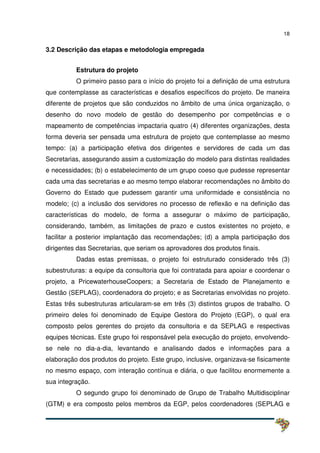 18
3.2 Descrição das etapas e metodologia empregada
Estrutura do projeto
O primeiro passo para o início do projeto foi a definição de uma estrutura
que contemplasse as características e desafios específicos do projeto. De maneira
diferente de projetos que são conduzidos no âmbito de uma única organização, o
desenho do novo modelo de gestão do desempenho por competências e o
mapeamento de competências impactaria quatro (4) diferentes organizações, desta
forma deveria ser pensada uma estrutura de projeto que contemplasse ao mesmo
tempo: (a) a participação efetiva dos dirigentes e servidores de cada um das
Secretarias, assegurando assim a customização do modelo para distintas realidades
e necessidades; (b) o estabelecimento de um grupo coeso que pudesse representar
cada uma das secretarias e ao mesmo tempo elaborar recomendações no âmbito do
Governo do Estado que pudessem garantir uma uniformidade e consistência no
modelo; (c) a inclusão dos servidores no processo de reflexão e na definição das
características do modelo, de forma a assegurar o máximo de participação,
considerando, também, as limitações de prazo e custos existentes no projeto, e
facilitar a posterior implantação das recomendações; (d) a ampla participação dos
dirigentes das Secretarias, que seriam os aprovadores dos produtos finais.
Dadas estas premissas, o projeto foi estruturado considerado três (3)
subestruturas: a equipe da consultoria que foi contratada para apoiar e coordenar o
projeto, a PricewaterhouseCoopers; a Secretaria de Estado de Planejamento e
Gestão (SEPLAG), coordenadora do projeto; e as Secretarias envolvidas no projeto.
Estas três subestruturas articularam-se em três (3) distintos grupos de trabalho. O
primeiro deles foi denominado de Equipe Gestora do Projeto (EGP), o qual era
composto pelos gerentes do projeto da consultoria e da SEPLAG e respectivas
equipes técnicas. Este grupo foi responsável pela execução do projeto, envolvendo-
se nele no dia-a-dia, levantando e analisando dados e informações para a
elaboração dos produtos do projeto. Este grupo, inclusive, organizava-se fisicamente
no mesmo espaço, com interação contínua e diária, o que facilitou enormemente a
sua integração.
O segundo grupo foi denominado de Grupo de Trabalho Multidisciplinar
(GTM) e era composto pelos membros da EGP, pelos coordenadores (SEPLAG e
 
