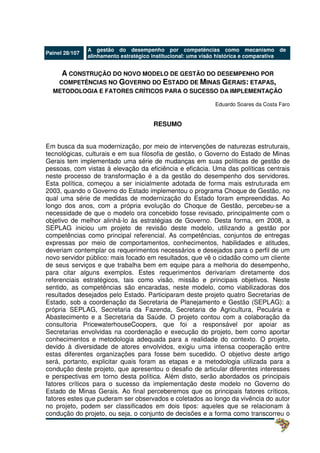 Painel 28/107
A gestão do desempenho por competências como mecanismo de
alinhamento estratégico institucional: uma visão histórica e comparativa
A CONSTRUÇÃO DO NOVO MODELO DE GESTÃO DO DESEMPENHO POR
COMPETÊNCIAS NO GOVERNO DO ESTADO DE MINAS GERAIS: ETAPAS,
METODOLOGIA E FATORES CRÍTICOS PARA O SUCESSO DA IMPLEMENTAÇÃO
Eduardo Soares da Costa Faro
RESUMO
Em busca da sua modernização, por meio de intervenções de naturezas estruturais,
tecnológicas, culturais e em sua filosofia de gestão, o Governo do Estado de Minas
Gerais tem implementado uma série de mudanças em suas políticas de gestão de
pessoas, com vistas à elevação da eficiência e eficácia. Uma das políticas centrais
neste processo de transformação é a da gestão do desempenho dos servidores.
Esta política, começou a ser inicialmente adotada de forma mais estruturada em
2003, quando o Governo do Estado implementou o programa Choque de Gestão, no
qual uma série de medidas de modernização do Estado foram empreendidas. Ao
longo dos anos, com a própria evolução do Choque de Gestão, percebeu-se a
necessidade de que o modelo ora concebido fosse revisado, principalmente com o
objetivo de melhor alinhá-lo às estratégias de Governo. Desta forma, em 2008, a
SEPLAG iniciou um projeto de revisão deste modelo, utilizando a gestão por
competências como principal referencial. As competências, conjuntos de entregas
expressas por meio de comportamentos, conhecimentos, habilidades e atitudes,
deveriam contemplar os requerimentos necessários e desejados para o perfil de um
novo servidor público: mais focado em resultados, que vê o cidadão como um cliente
de seus serviços e que trabalha bem em equipe para a melhoria do desempenho,
para citar alguns exemplos. Estes requerimentos derivariam diretamente dos
referenciais estratégicos, tais como visão, missão e principais objetivos. Neste
sentido, as competências são encaradas, neste modelo, como viabilizadoras dos
resultados desejados pelo Estado. Participaram deste projeto quatro Secretarias de
Estado, sob a coordenação da Secretaria de Planejamento e Gestão (SEPLAG): a
própria SEPLAG, Secretaria da Fazenda, Secretaria de Agricultura, Pecuária e
Abastecimento e a Secretaria da Saúde. O projeto contou com a colaboração da
consultoria PricewaterhouseCoopers, que foi a responsável por apoiar as
Secretarias envolvidas na coordenação e execução do projeto, bem como aportar
conhecimentos e metodologia adequada para a realidade do contexto. O projeto,
devido à diversidade de atores envolvidos, exigiu uma intensa cooperação entre
estas diferentes organizações para fosse bem sucedido. O objetivo deste artigo
será, portanto, explicitar quais foram as etapas e a metodologia utilizada para a
condução deste projeto, que apresentou o desafio de articular diferentes interesses
e perspectivas em torno desta política. Além disto, serão abordados os principais
fatores críticos para o sucesso da implementação deste modelo no Governo do
Estado de Minas Gerais. Ao final perceberemos que os principais fatores críticos,
fatores estes que puderam ser observados e coletados ao longo da vivência do autor
no projeto, podem ser classificados em dois tipos: aqueles que se relacionam à
condução do projeto, ou seja, o conjunto de decisões e a forma como transcorreu o
 