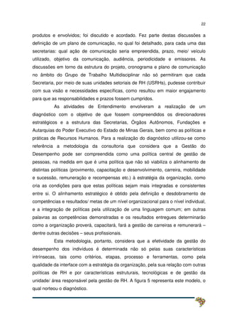 22
produtos e envolvidos; foi discutido e acordado. Fez parte destas discussões a
definição de um plano de comunicação, no qual foi detalhado, para cada uma das
secretarias: qual ação de comunicação seria empreendida, prazo, meio/ veículo
utilizado, objetivo da comunicação, audiência, periodicidade e emissores. As
discussões em torno da estrutura do projeto, cronograma e plano de comunicação
no âmbito do Grupo de Trabalho Multidisciplinar não só permitiram que cada
Secretaria, por meio de suas unidades setoriais de RH (USRHs), pudesse contribuir
com sua visão e necessidades específicas, como resultou em maior engajamento
para que as responsabilidades e prazos fossem cumpridos.
As atividades de Entendimento envolveram a realização de um
diagnóstico com o objetivo de que fossem compreendidos os direcionadores
estratégicos e a estrutura das Secretarias, Órgãos Autônomos, Fundações e
Autarquias do Poder Executivo do Estado de Minas Gerais, bem como as políticas e
práticas de Recursos Humanos. Para a realização do diagnóstico utilizou-se como
referência a metodologia da consultoria que considera que a Gestão do
Desempenho pode ser compreendida como uma política central de gestão de
pessoas, na medida em que é uma política que não só viabiliza o alinhamento de
distintas políticas (provimento, capacitação e desenvolvimento, carreira, mobilidade
e sucessão, remuneração e recompensas etc.) à estratégia da organização, como
cria as condições para que estas políticas sejam mais integradas e consistentes
entre si. O alinhamento estratégico é obtido pela definição e desdobramento de
competências e resultados/ metas de um nível organizacional para o nível individual,
e a integração de políticas pela utilização de uma linguagem comum; em outras
palavras as competências demonstradas e os resultados entregues determinarão
como a organização proverá, capacitará, fará a gestão de carreiras e remunerará –
dentre outras decisões – seus profissionais.
Esta metodologia, portanto, considera que a efetividade da gestão do
desempenho dos indivíduos é determinada não só pelas suas características
intrínsecas, tais como critérios, etapas, processo e ferramentas, como pela
qualidade da interface com a estratégia da organização, pela sua relação com outras
políticas de RH e por características estruturais, tecnológicas e de gestão da
unidade/ área responsável pela gestão de RH. A figura 5 representa este modelo, o
qual norteou o diagnóstico.
 