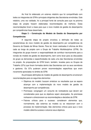 25
Ao final foi elaborado um extenso relatório que foi compartilhado com
todos os integrantes do GTM e principais dirigentes das Secretarias envolvidas. Este
relatório, uma vez validado, foi a principal fonte de consulta para que na próxima
etapa do projeto fossem elaboradas recomendações de melhoria. Estas
recomendações foram a base para que o novo modelo de gestão do desempenho
por competências fosse desenhado.
Etapa 2 – Construção do Modelo de Gestão do Desempenho por
Competências
A segunda etapa do projeto envolveu a definição de todas as
características do novo modelo de gestão do desempenho por competências do
Governo do Estado de Minas Gerais. Para tal, foram realizadas 6 oficinas de 8hrs
cada ao longo do projeto com o Grupo de Trabalho Multidisciplinar (GTM). Os
integrantes do grupo tiveram a responsabilidade de contribuir tecnicamente para a
revisão do modelo de gestão do desempenho, bem como levar para as discussões
do grupo as demandas e especificidades de cada uma das Secretarias envolvidas
no projeto. As proposições do GTM foram, também, levadas para os Grupos de
Trabalho (GTs) que foram formados dentro das Secretarias com os seus servidores
e gestores. Os GTs puderam prover recomendações específicas que eram
novamente apreciadas no âmbito do GTM.
As principais definições do modelo de gestão do desempenho envolveram
recomendações para os seguintes elementos:
Objetivos do modelo: buscam sintetizar os resultados que se espera
alcançar com a implementação do novo modelo de gestão do
desempenho por competências.
Premissas: congregam um conjunto de norteadores que devem ser
considerados para que os objetivos sejam alcançados. As premissas
nortearam e direcionaram as recomendações e decisões do GTM.
Fatores críticos para o sucesso: consideram elementos que,
normalmente, são externos ao modelo ou se relacionam com o
processo de implementação. São elementos críticos para que o novo
modelo obtenha sucesso e alcance seus objetivos.
 