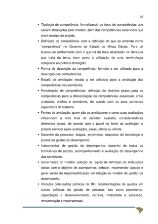 26
Tipologia de competência: formalizando os tipos de competências que
seriam abrangidas pelo modelo, além das competências essenciais que
eram escopo do projeto.
Definição de competência: com a definição do que se entende como
“competência” no Governo do Estado de Minas Gerais. Para tal
buscou-se alinhamento com o que há de mais atualizado na literatura
que trata do tema, bem como a utilização de uma terminologia
adequada ao público abrangido.
Forma de descrição da competência: formato a ser utilizado para a
descrição das competências.
Escala de avaliação: escala a ser utilizada para a avaliação das
competências dos servidores.
Ponderação de competências: definição de distintos pesos para as
competências para a diferenciação de competências essenciais entre
unidades, chefias e servidores, de acordo com os seus contextos
específicos de trabalho.
Fontes de avaliação: quem são os avaliadores e como suas avaliações
influenciam a nota final do servidor avaliado, considerando-se
diferentes pesos, de acordo com o papel da fonte de avaliação: o
próprio servidor (auto-avaliação), pares, chefia ou cliente.
Desenho do processo: etapas, envolvidos, requisitos de tecnologia e
prazos da gestão do desempenho.
Instrumentos de gestão do desempenho: desenho de todos os
formulários de acordo, acompanhamento e avaliação do desempenho
dos servidores.
Governança do modelo: adoção de regras de definição de atribuições
claras com o objetivo de acompanhar, debater, recomendar ajustes e
gerar senso de responsabilização em relação ao modelo de gestão do
desempenho.
Vínculos com outras políticas de RH: recomendações de ajustes em
outras políticas de gestão de pessoas, tais como provimento,
capacitação e desenvolvimento, carreira, mobilidade e sucessão,
remuneração e recompensas.
 
