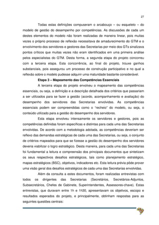 27
Todas estas definições compuseram o arcabouço – ou esqueleto – do
modelo de gestão do desempenho por competências. As discussões de cada um
destes elementos do modelo não foram realizadas de maneira linear, pois muitas
vezes o próprio processo de reflexão necessitava de amadurecimento do GTM e o
envolvimento dos servidores e gestores das Secretarias por meio dos GTs sinalizava
pontos críticos que muitas vezes não eram identificados em uma primeira análise
pelos especialistas do GTM. Desta forma, a segunda etapa do projeto concorreu
com a terceira etapa. Esta concorrência, ao final do projeto, trouxe ganhos
substanciais, pois assegurou um processo de construção participativo e no qual a
reflexão sobre o modelo pudesse adquirir uma maturidade bastante considerável.
Etapa 3 – Mapeamento das Competências Essenciais
A terceira etapa do projeto envolveu o mapeamento das competências
essenciais, ou seja, a definição e a descrição detalhada dos critérios que passariam
a ser utilizados para se fazer a gestão (acordo, acompanhamento e avaliação) do
desempenho dos servidores das Secretarias envolvidas. As competências
essenciais podem ser compreendidas como o “recheio” do modelo, ou seja, o
conteúdo utilizado para a gestão do desempenho dos servidores.
Esta etapa envolveu intensamente os servidores e gestores, pois as
competências definidas foram específicas e distintas para cada uma das Secretarias
envolvidas. De acordo com a metodologia adotada, as competências deveriam ser
reflexo das demandas estratégicas de cada uma das Secretarias, ou seja, o conjunto
de critérios mapeados para que se fizesse a gestão do desempenho dos servidores
deveria viabilizar o logro estratégico. Desta maneira, para cada uma das Secretarias
foi fundamental a leitura e compreensão dos principais documentos que sintetizam
os seus respectivos desafios estratégicos, tais como planejamento estratégico,
mapas estratégicos (BSC), objetivos, indicadores etc. Esta leitura prévia pôde prover
uma visão geral dos desafios estratégicos de cada uma das Secretarias envolvidas.
Além da consulta a estes documentos, foram realizadas entrevistas com
todos os dirigentes das Secretarias (Secretários, Secretários-Adjuntos,
Subsecretários, Chefes de Gabinete, Superintendentes, Assessores-chave). Estas
entrevistas, que duravam entre 1h e 1h30, apresentavam os objetivos, escopo e
resultados esperados do projeto, e principalmente, obtinham respostas para as
seguintes questões centrais:
 