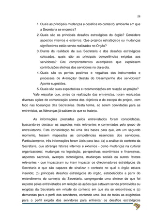 28
1. Quais as principais mudanças e desafios no contexto/ ambiente em que
a Secretaria se encontra?
2. Quais são os principais desafios estratégicos do órgão? Considere
aspectos internos e externos. Que projetos estratégicos ou mudanças
significativas estão sendo realizadas no Órgão?
3. Diante da realidade de sua Secretaria e dos desafios estratégicos
colocados, quais são as principais competências exigidas aos
servidores? Cite comportamentos exemplares que expressem
contribuições efetivas dos servidores no dia-a-dia.
4. Quais são os pontos positivos e negativos dos instrumentos e
processos de Avaliação/ Gestão do Desempenho dos servidores?
Aponte sugestões.
5. Quais são suas expectativas e recomendações em relação ao projeto?
Vale ressaltar que, antes da realização das entrevistas, foram realizadas
diversas ações de comunicação acerca dos objetivos e do escopo do projeto, com
foco nas lideranças das Secretarias. Desta forma, ao serem convidadas para as
entrevistas, as lideranças já sabiam do que se tratava.
As informações prestadas pelos entrevistados foram consolidadas,
buscando-se destacar os aspectos mais relevantes e comentados pelo grupo de
entrevistados. Esta consolidação foi uma das bases para que, em um segundo
momento, fossem mapeadas as competências essenciais dos servidores.
Particularmente, três informações foram úteis para isso: (a) a análise do contexto da
Secretaria, que abrangia fatores internos e externos - como mudanças na cultural
organizacional, mudanças na legislação, perspectivas econômicas e financeiras,
aspectos sazonais, avanços tecnológicos, mudanças sociais ou outros fatores
relevantes - que impactaram ou iriam impactar os direcionadores estratégicos da
Secretaria e que são capazes de sinalizar o contexto no qual o órgão estava
inserido; (b) principais desafios estratégicos do órgão, estabelecidos a partir do
entendimento do contexto da Secretaria, congregando uma síntese do que foi
exposto pelos entrevistados em relação às ações que estavam sendo promovidas ou
exigidas da Secretaria em virtude do contexto em que ela se encontrava; e (c)
demandas para o perfil dos servidores, contendo uma lista de todas as exigências
para o perfil exigido dos servidores para enfrentar os desafios estratégicos
 