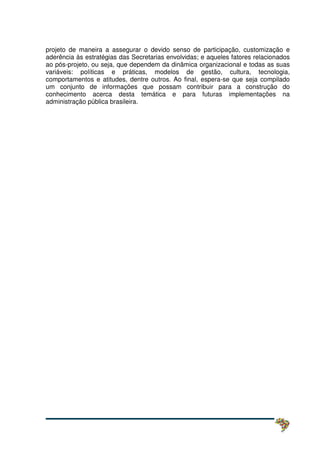 projeto de maneira a assegurar o devido senso de participação, customização e
aderência às estratégias das Secretarias envolvidas; e aqueles fatores relacionados
ao pós-projeto, ou seja, que dependem da dinâmica organizacional e todas as suas
variáveis: políticas e práticas, modelos de gestão, cultura, tecnologia,
comportamentos e atitudes, dentre outros. Ao final, espera-se que seja compilado
um conjunto de informações que possam contribuir para a construção do
conhecimento acerca desta temática e para futuras implementações na
administração pública brasileira.
 
