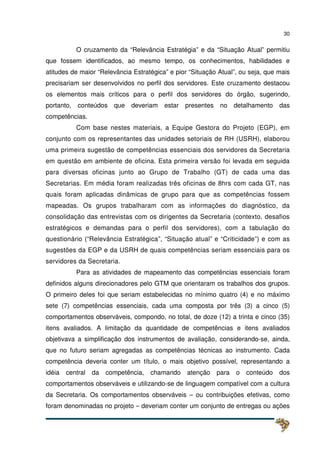 30
O cruzamento da “Relevância Estratégia” e da “Situação Atual” permitiu
que fossem identificados, ao mesmo tempo, os conhecimentos, habilidades e
atitudes de maior “Relevância Estratégica” e pior “Situação Atual”, ou seja, que mais
precisariam ser desenvolvidos no perfil dos servidores. Este cruzamento destacou
os elementos mais críticos para o perfil dos servidores do órgão, sugerindo,
portanto, conteúdos que deveriam estar presentes no detalhamento das
competências.
Com base nestes materiais, a Equipe Gestora do Projeto (EGP), em
conjunto com os representantes das unidades setoriais de RH (USRH), elaborou
uma primeira sugestão de competências essenciais dos servidores da Secretaria
em questão em ambiente de oficina. Esta primeira versão foi levada em seguida
para diversas oficinas junto ao Grupo de Trabalho (GT) de cada uma das
Secretarias. Em média foram realizadas três oficinas de 8hrs com cada GT, nas
quais foram aplicadas dinâmicas de grupo para que as competências fossem
mapeadas. Os grupos trabalharam com as informações do diagnóstico, da
consolidação das entrevistas com os dirigentes da Secretaria (contexto, desafios
estratégicos e demandas para o perfil dos servidores), com a tabulação do
questionário (“Relevância Estratégica”, “Situação atual” e “Criticidade”) e com as
sugestões da EGP e da USRH de quais competências seriam essenciais para os
servidores da Secretaria.
Para as atividades de mapeamento das competências essenciais foram
definidos alguns direcionadores pelo GTM que orientaram os trabalhos dos grupos.
O primeiro deles foi que seriam estabelecidas no mínimo quatro (4) e no máximo
sete (7) competências essenciais, cada uma composta por três (3) a cinco (5)
comportamentos observáveis, compondo, no total, de doze (12) a trinta e cinco (35)
itens avaliados. A limitação da quantidade de competências e itens avaliados
objetivava a simplificação dos instrumentos de avaliação, considerando-se, ainda,
que no futuro seriam agregadas as competências técnicas ao instrumento. Cada
competência deveria conter um título, o mais objetivo possível, representando a
idéia central da competência, chamando atenção para o conteúdo dos
comportamentos observáveis e utilizando-se de linguagem compatível com a cultura
da Secretaria. Os comportamentos observáveis – ou contribuições efetivas, como
foram denominadas no projeto – deveriam conter um conjunto de entregas ou ações
 