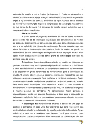 33
extensão do modelo a outros órgãos: (a) interesse do órgão em desenvolver o
modelo; (b) dedicação de equipe do órgão na construção; (c) apoio dos dirigentes do
órgão; e (d) assessoria da SEPLAG e execução do órgão. O prazo para a extensão
do modelo variou em função do porte e complexidade de cada órgão, mas estimou-
se que cerca de dezesseis (16) semanas de trabalho seriam suficientes para o
mapeamento das competências.
Etapa 5 – Difusão
A quinta etapa do projeto foi executada ao final de todas as demais,
pois dependia não só da finalização e aprovação das características do modelo
de gestão do desempenho por competências, como das competências essenciais
em si e da definição dos planos de continuidade. Deve-se ressaltar que esta
etapa focalizou a disseminação dos produtos finais do modelo de gestão do
desempenho e não a comunicação dos objetivos e status do projeto em si – estas
ações foram executadas de acordo com o plano de comunicação elaborado na
primeira etapa do projeto.
Três públicos foram abrangidos na difusão do modelo: os dirigentes, os
gestores e os servidores; sendo que dois objetivos foram focalizados: o de informar
a todos as características e conteúdo (as competências essenciais) do novo modelo
e de capacitar um grupo denominado de multiplicadores para a continuidade da
difusão. O primeiro objetivo visava a passar as informações necessárias para que
dirigentes, gestores e servidores (letra maiúscula e minúscula misturadas. Rever)
pudessem compreender os objetivos e as principais características do novo modelo,
bem como obter informações mais detalhadas acerca do seu conteúdo e
funcionamento. Foram realizadas apresentações de 1h30 em auditórios abrangendo
o máximo possível de servidores. As apresentações foram gravadas e
disponibilizadas, sendo, em algumas Secretarias, a base para a elaboração de
treinamento à distância, de forma que servidores que estivessem lotados em outras
localidades pudessem ter contato com o conteúdo.
A capacitação dos multiplicadores envolveu a seleção de um grupo de
gestores e servidores em cada uma das Secretarias que seria responsável pela
continuidade da difusão e multiplicação do modelo no âmbito da Secretaria. Foram
selecionados gestores e servidores que tivessem perfil para atuarem como
multiplicadores, buscando-se pessoas com habilidades de comunicação, um bom
 