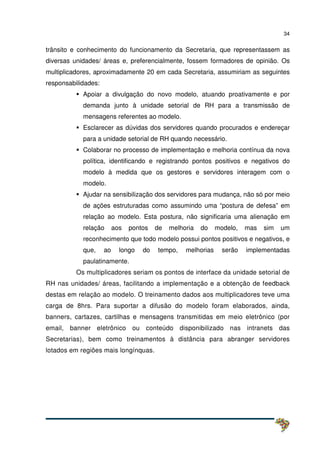 34
trânsito e conhecimento do funcionamento da Secretaria, que representassem as
diversas unidades/ áreas e, preferencialmente, fossem formadores de opinião. Os
multiplicadores, aproximadamente 20 em cada Secretaria, assumiriam as seguintes
responsabilidades:
Apoiar a divulgação do novo modelo, atuando proativamente e por
demanda junto à unidade setorial de RH para a transmissão de
mensagens referentes ao modelo.
Esclarecer as dúvidas dos servidores quando procurados e endereçar
para a unidade setorial de RH quando necessário.
Colaborar no processo de implementação e melhoria contínua da nova
política, identificando e registrando pontos positivos e negativos do
modelo à medida que os gestores e servidores interagem com o
modelo.
Ajudar na sensibilização dos servidores para mudança, não só por meio
de ações estruturadas como assumindo uma “postura de defesa” em
relação ao modelo. Esta postura, não significaria uma alienação em
relação aos pontos de melhoria do modelo, mas sim um
reconhecimento que todo modelo possui pontos positivos e negativos, e
que, ao longo do tempo, melhorias serão implementadas
paulatinamente.
Os multiplicadores seriam os pontos de interface da unidade setorial de
RH nas unidades/ áreas, facilitando a implementação e a obtenção de feedback
destas em relação ao modelo. O treinamento dados aos multiplicadores teve uma
carga de 8hrs. Para suportar a difusão do modelo foram elaborados, ainda,
banners, cartazes, cartilhas e mensagens transmitidas em meio eletrônico (por
email, banner eletrônico ou conteúdo disponibilizado nas intranets das
Secretarias), bem como treinamentos à distância para abranger servidores
lotados em regiões mais longínquas.
 
