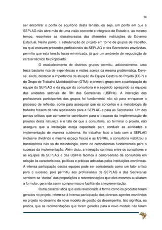 36
ser encontrar o ponto de equilíbrio desta tensão, ou seja, um ponto em que a
SEPLAG não abre mão de uma visão coerente e integrada de Estado e, ao mesmo
tempo, reconhece as idiossincrasias das diferentes instituições do Governo
Estadual. Neste ponto, a estruturação do projeto em torno de grupos de trabalho,
no qual estavam presentes profissionais da SEPLAG e das Secretarias envolvidas,
permitiu que esta tensão fosse minimizada, já que um ambiente de negociação de
caráter técnico foi propiciado.
O estabelecimento de distintos grupos permitiu, adicionalmente, uma
troca bastante rica de experiências e visões acerca da mesma problemática. Deve-
se, ainda, destacar a importância da atuação da Equipe Gestora do Projeto (EGP) e
do Grupo de Trabalho Multidisciplinar (GTM): o primeiro grupo com a participação da
equipe da SEPLAG e da equipe da consultoria e o segundo agregando as equipes
das unidades setoriais de RH das Secretarias (USRHs). A interação dos
profissionais participantes dos grupos foi fundamental não só para enriquecer o
processo de reflexão, como para assegurar que os conceitos e a metodologia de
trabalho fossem de fato repassados para a SEPLAG e para as Secretarias. Um dos
pontos críticos que comumente contribuem para o fracasso da implementação de
projetos desta natureza é o fato de que a consultoria, ao terminar o projeto, não
assegura que a instituição esteja capacitada para conduzir as atividades e
implementação de maneira autônoma. Ao trabalhar lado a lado com a SEPLAG
(inclusive dividindo o mesmo espaço físico) e as USRHs, a consultoria viabilizou a
transferência não só da metodologia, como de competências fundamentais para o
sucesso da implementação. Além disto, a interação contínua entre os consultores e
as equipes da SEPLAG e das USRHs facilitou a compreensão da consultoria em
relação às características, políticas e práticas adotadas pelas instituições envolvidas.
A intensa participação destas equipes pode ser considerada como um fator crítico
para o sucesso, pois permitiu aos profissionais da SEPLAG e das Secretarias
sentirem-se “donos” das proposições e recomendações que eles mesmos auxiliaram
a formular, gerando assim compromisso e facilitando a implementação.
Outra característica que está relacionada à forma como os produtos foram
gerados no projeto, refere-se à intensa participação dos diversos agentes envolvidos
no projeto no desenho do novo modelo de gestão do desempenho. Isto significa, na
prática, que as recomendações que foram geradas para o novo modelo não foram
 