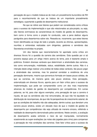 38
percepção de que o modelo tratava-se de mais um procedimento burocrático de RH
para o reconhecimento de que se tratava de um importante procedimento
estratégico, suportando a gestão do desempenho institucional.
No que se refere aos fatores que podem ser considerados como críticos
para o sucesso da implementação e que são relacionados ao pós-projeto, ou seja,
são fatores extrínsecos às características do modelo de gestão do desempenho,
bem como à forma como o projeto foi conduzido, vale a pena dedicar alguns
parágrafos para dissertarmos sobre isto. Ressalta-se, novamente, que estes fatores
foram identificados ao longo de todo o projeto, durante as oficinas, apresentações,
reuniões e entrevistas realizadas com dirigentes, gestores e servidores das
Secretarias envolvidas no projeto.
Um dos fatores que recorrentemente foi apontado como crítico em
diversos fóruns foi a questão da carreira dos servidores. Esta questão por si só
proveria espaço para um artigo inteiro acerca do tema, pois é bastante ampla e
polêmica. Existem diversas variáveis que determinam a atratividade das carreiras,
tais como remuneração, mobilidade, status, estabilidade, dentre outros. Não é a
intenção deste artigo realizar uma análise de todas estas variáveis, tão pouco julgar
a atratividade das carreiras, mas foi possível constatar a existência de uma
percepção dominante, mesmo que porventura formada em bases pouco sólidas, de
que as carreiras, de maneira geral, são pouco atrativas. Esta percepção,
externalizada em diversos fóruns, aponta para um fator crítico para o sucesso da
implementação, que pode ser compreendido como um dos mais importantes
alicerces do modelo de gestão do desempenho por competências. Em outras
palavras, se há, para citar alguns exemplos, uma percepção de que a carreira é
injusta, de que os servidores são mal remunerados, de que não há equidade na
distribuição de recompensas, de que não há perspectivas de crescimento salarial, de
que as condições de trabalho não são adequadas, dentre outras; que denotam uma
carreira pouco atrativa, existe um elevado risco de que o modelo de gestão do
desempenho por competências não seja utilizado de maneira sincera, refletindo a
realidade do desempenho demonstrado pelos servidores. Neste cenário, a avaliação
de desempenho acaba sofrendo o risco de ser manipulada, normalmente
ocasionando as super-avaliações (as notas são jogadas para cima) para compensar
a percepção de más condições das carreiras. Este fator crítico para o sucesso da
 