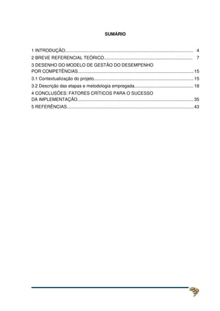 SUMÁRIO
1 INTRODUÇÃO........................................................................................................ 04
2 BREVE REFERENCIAL TEÓRICO........................................................................ 07
3 DESENHO DO MODELO DE GESTÃO DO DESEMPENHO
POR COMPETÊNCIAS..............................................................................................15
3.1 Contextualização do projeto.................................................................................15
3.2 Descrição das etapas e metodologia empregada................................................ 18
4 CONCLUSÕES: FATORES CRÍTICOS PARA O SUCESSO
DA IMPLEMENTAÇÃO.............................................................................................. 35
5 REFERÊNCIAS.......................................................................................................43
 