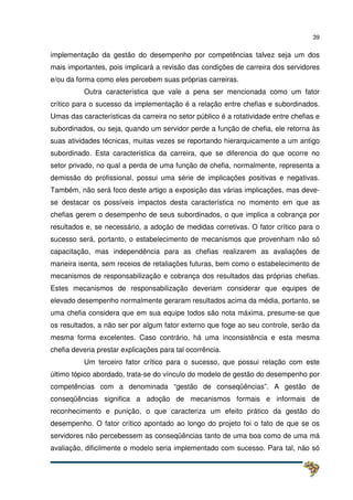 39
implementação da gestão do desempenho por competências talvez seja um dos
mais importantes, pois implicará a revisão das condições de carreira dos servidores
e/ou da forma como eles percebem suas próprias carreiras.
Outra característica que vale a pena ser mencionada como um fator
crítico para o sucesso da implementação é a relação entre chefias e subordinados.
Umas das características da carreira no setor público é a rotatividade entre chefias e
subordinados, ou seja, quando um servidor perde a função de chefia, ele retorna às
suas atividades técnicas, muitas vezes se reportando hierarquicamente a um antigo
subordinado. Esta característica da carreira, que se diferencia do que ocorre no
setor privado, no qual a perda de uma função de chefia, normalmente, representa a
demissão do profissional, possui uma série de implicações positivas e negativas.
Também, não será foco deste artigo a exposição das várias implicações, mas deve-
se destacar os possíveis impactos desta característica no momento em que as
chefias gerem o desempenho de seus subordinados, o que implica a cobrança por
resultados e, se necessário, a adoção de medidas corretivas. O fator crítico para o
sucesso será, portanto, o estabelecimento de mecanismos que provenham não só
capacitação, mas independência para as chefias realizarem as avaliações de
maneira isenta, sem receios de retaliações futuras, bem como o estabelecimento de
mecanismos de responsabilização e cobrança dos resultados das próprias chefias.
Estes mecanismos de responsabilização deveriam considerar que equipes de
elevado desempenho normalmente geraram resultados acima da média, portanto, se
uma chefia considera que em sua equipe todos são nota máxima, presume-se que
os resultados, a não ser por algum fator externo que foge ao seu controle, serão da
mesma forma excelentes. Caso contrário, há uma inconsistência e esta mesma
chefia deveria prestar explicações para tal ocorrência.
Um terceiro fator crítico para o sucesso, que possui relação com este
último tópico abordado, trata-se do vínculo do modelo de gestão do desempenho por
competências com a denominada “gestão de conseqüências”. A gestão de
conseqüências significa a adoção de mecanismos formais e informais de
reconhecimento e punição, o que caracteriza um efeito prático da gestão do
desempenho. O fator crítico apontado ao longo do projeto foi o fato de que se os
servidores não percebessem as conseqüências tanto de uma boa como de uma má
avaliação, dificilmente o modelo seria implementado com sucesso. Para tal, não só
 