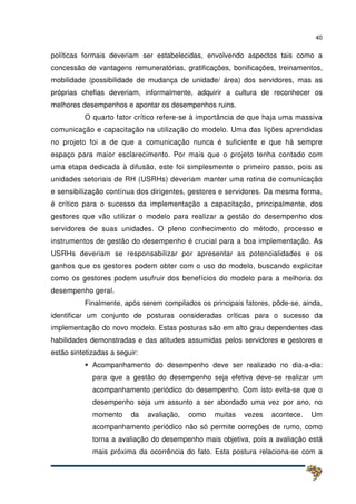 40
políticas formais deveriam ser estabelecidas, envolvendo aspectos tais como a
concessão de vantagens remuneratórias, gratificações, bonificações, treinamentos,
mobilidade (possibilidade de mudança de unidade/ área) dos servidores, mas as
próprias chefias deveriam, informalmente, adquirir a cultura de reconhecer os
melhores desempenhos e apontar os desempenhos ruins.
O quarto fator crítico refere-se à importância de que haja uma massiva
comunicação e capacitação na utilização do modelo. Uma das lições aprendidas
no projeto foi a de que a comunicação nunca é suficiente e que há sempre
espaço para maior esclarecimento. Por mais que o projeto tenha contado com
uma etapa dedicada à difusão, este foi simplesmente o primeiro passo, pois as
unidades setoriais de RH (USRHs) deveriam manter uma rotina de comunicação
e sensibilização contínua dos dirigentes, gestores e servidores. Da mesma forma,
é crítico para o sucesso da implementação a capacitação, principalmente, dos
gestores que vão utilizar o modelo para realizar a gestão do desempenho dos
servidores de suas unidades. O pleno conhecimento do método, processo e
instrumentos de gestão do desempenho é crucial para a boa implementação. As
USRHs deveriam se responsabilizar por apresentar as potencialidades e os
ganhos que os gestores podem obter com o uso do modelo, buscando explicitar
como os gestores podem usufruir dos benefícios do modelo para a melhoria do
desempenho geral.
Finalmente, após serem compilados os principais fatores, pôde-se, ainda,
identificar um conjunto de posturas consideradas críticas para o sucesso da
implementação do novo modelo. Estas posturas são em alto grau dependentes das
habilidades demonstradas e das atitudes assumidas pelos servidores e gestores e
estão sintetizadas a seguir:
Acompanhamento do desempenho deve ser realizado no dia-a-dia:
para que a gestão do desempenho seja efetiva deve-se realizar um
acompanhamento periódico do desempenho. Com isto evita-se que o
desempenho seja um assunto a ser abordado uma vez por ano, no
momento da avaliação, como muitas vezes acontece. Um
acompanhamento periódico não só permite correções de rumo, como
torna a avaliação do desempenho mais objetiva, pois a avaliação está
mais próxima da ocorrência do fato. Esta postura relaciona-se com a
 