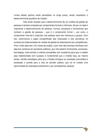 42
muitos destes ganhos serão percebidos no longo prazo, sendo necessário o
desenvolvimento paulatino do modelo.
Vale ainda ressaltar que o desenvolvimento de um modelo de gestão de
pessoas é sempre composto por componentes formais e informais. Se por um lado é
importante o desenvolvimento de políticas, normas, processos e ferramentas que
norteiam a gestão de pessoas – que é o componente formal –, por outro, o
componente informal é traduzido nas práticas reais dos indivíduos e grupos. Com
isto, reafirmamos o papel compartilhado das instituições e dos servidores no
sucesso da implementação do modelo de gestão do desempenho por competências.
Ficou nítido após dez (10) meses de projeto, e por meio das diversas interfaces com
algumas centenas de servidores públicos, que não bastam ferramentas, processos,
tecnologias, instrumentos e critérios concebidos com excelência para que o modelo
seja implementado com sucesso; é fundamental que o modelo faça, ao mesmo
tempo, sentido estratégico para que o Estado entregue os resultados prometidos à
sociedade e sentido para a vida do servidor público, que vê no modelo uma
oportunidade de realização profissional e, por conseqüência, pessoal.
 