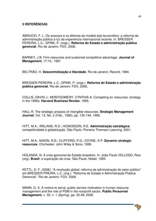 43
5 REFERÊNCIAS
ABRUCIO, F. L. Os avanços e os dilemas do modelo pós-burocrático: a reforma da
administração pública à luz da experiência internacional recente. In: BRESSER
PEREIRA, L.C.; SPINK, P. (orgs.). Reforma do Estado e administração pública
gerencial. Rio de Janeiro: FGV, 2006.
BARNEY, J.B. Firm resources and sustained competitive advantage. Journal of
Management, 17:10,. 1991
BELTRÃO, H. Descentralização e liberdade. Rio de Janeiro: Record, 1984.
BRESSER PEREIRA, L.C.; SPINK, P. (orgs.). Reforma do Estado e administração
pública gerencial. Rio de Janeiro: FGV, 2006.
COLLIS, DAVID J.; MONTGOMERY, CYNTHIA A. Competing on resources: strategy
in the 1990s. Harvard Business Review, 1995.
HALL R. The strategic analysis of intangible resources. Strategic Management
Journal, Vol. 13, No. 2 (Feb., 1992), pp. 135-144, 1992.
HITT, M.A.; IRELAND, R.D.; HOSKISSON, R.E. Administração estratégica:
competitividade e globalização. São Paulo: Pioneira Thomson Learning, 2001.
HITT, M.A.; NIXON, R.D.; CLIFFORD, P.G.; COYNE, K.P. Dynamic strategic
resources. Chichester: John Wiley & Sons, 1999.
HOLANDA, N. A crise gerencial do Estado brasileiro. In: João Paulo VELLOSO, Reis
(org). Brasil: a superação da crise. São Paulo: Nobel, 1993.
KETTL, D. F. (2006). “A revolução global: reforma da administração do setor público”
em BRESSER PREIRA, L.C. (org.). “Reforma do Estado e Administração Pública
Gerencial”. Rio de Janeiro: FGV, 2006.
MANN, G. A. A motive to serve: public service motivation in human resource
management and the role of PSM in the nonprofit sector. Public Personnel
Management, v. 35, n. 1 (Spring), pp. 33-48, 2006.
 