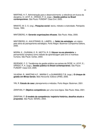 44
MARTINS, H. F. Administração para o desenvolvimento: a relevância em busca da
disciplina. In: LEVY, E.; DRAGO, P. A. (orgs.). Gestão pública no Brasil
contemporâneo. São Paulo: FUNDAP: Casa Civil, 2005.
MINAYO, M. C. S. (org.). Pesquisa social. teoria, método e criatividade. Petrópolis:
Vozes, 1994.
MINTZBERG, H. Gerando organizações eficazes. São Paulo: Atlas, 2000.
MINTZBERG, H.; AHLSTRAND, B.; LAMPEL, J. Safári de estratégia: um roteiro
pela selva do planejamento estratégico. Porto Alegre: Bookman Companhia Editora,
2000.
MORIN, E., CIURANA, E. R.; MOTTA, R. D. Educar na era planetária: o
pensamento complexo como método de aprendizagem pelo erro e incerteza
humana. São Paulo: Cortez, 2003.
REZENDE, F. C. Tendências da gestão pública nos países da OCDE. In: LEVY, E.;
DRAGO, P. A. (orgs.). Gestão pública no Brasil contemporâneo. São Paulo:
FUNDAP: Casa Civil, 2005.
VILHENA, R., MARTINS H.F., MARINI C. e GUIMARÃES T.B. (orgs.). O choque de
gestão em Minas Gerais. Belo Horizonte: Editora UFMG, 2006.
YIN, R. Estudo de caso: planejamento e métodos. Porto Alegre: Bookman, 2001.
ZARIFIAN, P. Objetivo competência: por uma nova lógica. São Paulo: Atlas, 2001.
ZARIFIAN, P. O modelo da competência: trajetória histórica, desafios atuais e
propostas. São Paulo: SENAC, 2003.
 