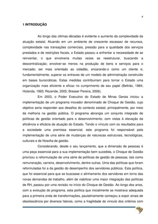 4
1 INTRODUÇÃO
Ao longo das últimas décadas é evidente o aumento da complexidade da
atuação estatal. Atuando em um ambiente de crescente escassez de recursos,
complexidade nas transações comerciais, pressão para a qualidade dos serviços
prestados e de restrições fiscais, o Estado passou a enfrentar a necessidade de se
reinventar, o que envolveria muitas vezes se reestruturar, buscando a
descentralização; envolver-se menos na produção de bens e serviços para o
mercado; ser mais orientado ao cidadão, encarando-o como um cliente e;
fundamentalmente, superar os entraves de um modelo de administração construído
em bases burocráticas. Estas medidas contribuiriam para tornar o Estado uma
organização mais eficiente e eficaz no cumprimento de seu papel (Beltrão, 1984;
Holanda, 1993; Rezende, 2005; Bresser Pereira, 2006).
Em 2003, o Poder Executivo do Estado de Minas Gerais iniciou a
implementação de um programa inovador denominado de Choque de Gestão, cujo
objetivo seria responder aos desafios do contexto estatal, principalmente, por meio
da melhoria na gestão pública. O programa abrangia um conjunto integrado de
políticas de gestão orientado para o desenvolvimento, com vistas à elevação da
eficiência e eficácia da atuação do Estado. Tendo o vínculo com os resultados para
a sociedade uma premissa essencial, este programa foi responsável pela
implementação de uma série de mudanças de naturezas estruturais, tecnológicas,
culturais e de filosofia de gestão.
Considerando, desde o seu lançamento, que a dimensão de pessoas é
uma peça essencial para a sua implementação bem sucedida, o Choque de Gestão
priorizou a reformulação de uma série de políticas de gestão de pessoas, tais como
remuneração, carreira, desenvolvimento, dentre outras. Uma das políticas que foram
reformuladas foi a da gestão do desempenho dos servidores públicos. Esta política,
que foi essencial para que se buscasse o alinhamento dos servidores em torno das
novas demandas de trabalho, além de viabilizar uma maior integração das políticas
de RH, passou por uma revisão no início do Choque de Gestão. Ao longo dos anos,
com a evolução do programa, esta política que inicialmente se mostrava adequada
para a primeira onda de transformações, paulatinamente começou a expor sinais de
obsolescência por diversos fatores, como a fragilidade do vínculo dos critérios com
 