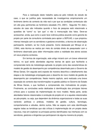 6
Para a realização deste trabalho optou-se pelo método do estudo de
caso, o que se justifica pela necessidade de investigarmos empiricamente um
fenômeno dentro do contexto da vida real e por que as condições contextuais são
em alto grau pertinentes ao fenômeno estudado (Yin, 2001). Segundo Yin (ibid.),
estudos de caso são indicados quando o foco da pesquisa está relacionado a
questões de “como” ou “por que” e não à mensuração dos fatos. Deve-se
acrescentar, ainda, que como o autor teve vivência prática atuando como gerente do
projeto por parte da consultoria contratada para apoiar a SEPLAG, o que propiciou
intensa interação com os servidores e gestores envolvidos, a técnica de observação
participante, também, se fez muito presente. Como destacado por Minayo et al.
(1994), esta técnica se realiza por meio do contato direto do pesquisador com o
fenômeno observado para obter informações sobre a realidade dos atores sociais
em seus próprios contextos.
Em termos de organização, este artigo iniciará com um breve referencial
teórico, no qual serão abordadas algumas teorias de apoio que facilitarão a
compreensão tanto da metodologia aplicada no projeto como das características do
modelo de gestão do desempenho por competências desenhado para o Governo de
Minas Gerais. Em seguida será exposto de maneira descritiva o detalhamento das
etapas e da metodologia empregada para o desenho do novo modelo de gestão do
desempenho por competências. Neste mesmo capítulo, será realizada uma breve
exposição do contexto das transformações na gestão pública no Governo do Estado
de Minas Gerais, o que facilitará a compreensão dos motivadores do projeto.
Finalmente, as conclusões serão dedicadas à identificação dos principais fatores
críticos para o sucesso da implementação do novo modelo. Nesta parte, serão
abordados fatores relacionados à condução do projeto em si e aqueles relacionados
ao pós-projeto, ou seja, que dependem da dinâmica organizacional e todas as suas
variáveis: políticas e práticas, modelos de gestão, cultura, tecnologia,
comportamentos e atitudes, dentre outros. Não se espera com esta identificação
esgotar todas as temáticas que são críticas à implementação de um projeto desta
natureza, mas sim explicitar os principais pontos identificados nas interfaces com os
servidores, gestores e dirigentes que participaram de alguma maneira do projeto.
 