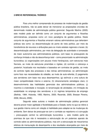 7
2 BREVE REFERENCIAL TEÓRICO
Para uma melhor compreensão do processo de modernização da gestão
pública brasileira, não se pode deixar de mencionar as proposições oriundas do
denominado modelo de administração pública gerencial. Segundo Martins (2005)
este modelo pode ser definido como um conjunto de argumentos e filosofias
administrativas, propostas como um novo paradigma de gestão pública. Deste
conjunto de argumentos e filosofias emanam valores administrativos que defendem
práticas tais como: (a) descentralização do ponto de vista político, por meio da
transferência de recursos e atribuições para os níveis estatais regionais e locais; (b)
descentralização administrativa, por meio da delegação de autoridade e concessão
de maior autonomia aos administradores públicos, com base no pressuposto da
confiança limitada e não da desconfiança total – como preconizado na administração
burocrática; (c) organizações com poucos níveis hierárquicos, com estruturas mais
flexíveis, ao invés de estruturas piramidais e rígidas; (d) controle e cobrança a
posteriori, focalizada nos resultados e baseados em contratos de gestão, ao invés
do controle rígido dos processos e das rotinas administrativas; (e) administração
como foco nas necessidades do cidadão, ao invés de auto-referida; (f) pagamento
aos servidores com base nos seus desempenhos; (g) estímulo a uma cultura de
maior competitividade interna e externa; (h) direcionamento estratégico claro; (i)
desenvolvimento das habilidades gerenciais dos administradores públicos; (j)
incentivo à criatividade e inovação; (l) terceirização de atividades; (m) limitação da
estabilidade no emprego dos servidores; e (n) regimes temporários de emprego
(Beltrão, 1984; Holanda, 1993; Martins, 2005; Rezende, 2005; Bresser Pereira,
2006; Abrucio, 2006).
Segundo estes autores o modelo de administração pública gerencial
deveria prover maior agilidade e flexibilidade para o Estado, tanto no que se refere à
sua gestão interna como em relação à habilidade para adaptar-se às mudanças do
ambiente. Sem deixar de preocupar-se com o combate ao nepotismo e à corrupção
– preocupação central na administração burocrática –, este modelo parte da
premissa de que não é necessária a estruturação de um poderoso aparato de
controle sobre os administradores públicos, mas sim a estruturação de mecanismos
efetivos de mensuração do desempenho e dos resultados alcançados por meio de
 
