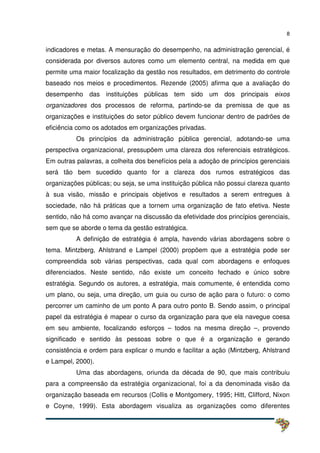 8
indicadores e metas. A mensuração do desempenho, na administração gerencial, é
considerada por diversos autores como um elemento central, na medida em que
permite uma maior focalização da gestão nos resultados, em detrimento do controle
baseado nos meios e procedimentos. Rezende (2005) afirma que a avaliação do
desempenho das instituições públicas tem sido um dos principais eixos
organizadores dos processos de reforma, partindo-se da premissa de que as
organizações e instituições do setor público devem funcionar dentro de padrões de
eficiência como os adotados em organizações privadas.
Os princípios da administração pública gerencial, adotando-se uma
perspectiva organizacional, pressupõem uma clareza dos referenciais estratégicos.
Em outras palavras, a colheita dos benefícios pela a adoção de princípios gerenciais
será tão bem sucedido quanto for a clareza dos rumos estratégicos das
organizações públicas; ou seja, se uma instituição pública não possui clareza quanto
à sua visão, missão e principais objetivos e resultados a serem entregues à
sociedade, não há práticas que a tornem uma organização de fato efetiva. Neste
sentido, não há como avançar na discussão da efetividade dos princípios gerenciais,
sem que se aborde o tema da gestão estratégica.
A definição de estratégia é ampla, havendo várias abordagens sobre o
tema. Mintzberg, Ahlstrand e Lampel (2000) propõem que a estratégia pode ser
compreendida sob várias perspectivas, cada qual com abordagens e enfoques
diferenciados. Neste sentido, não existe um conceito fechado e único sobre
estratégia. Segundo os autores, a estratégia, mais comumente, é entendida como
um plano, ou seja, uma direção, um guia ou curso de ação para o futuro: o como
percorrer um caminho de um ponto A para outro ponto B. Sendo assim, o principal
papel da estratégia é mapear o curso da organização para que ela navegue coesa
em seu ambiente, focalizando esforços – todos na mesma direção –, provendo
significado e sentido às pessoas sobre o que é a organização e gerando
consistência e ordem para explicar o mundo e facilitar a ação (Mintzberg, Ahlstrand
e Lampel, 2000).
Uma das abordagens, oriunda da década de 90, que mais contribuiu
para a compreensão da estratégia organizacional, foi a da denominada visão da
organização baseada em recursos (Collis e Montgomery, 1995; Hitt, Clifford, Nixon
e Coyne, 1999). Esta abordagem visualiza as organizações como diferentes
 