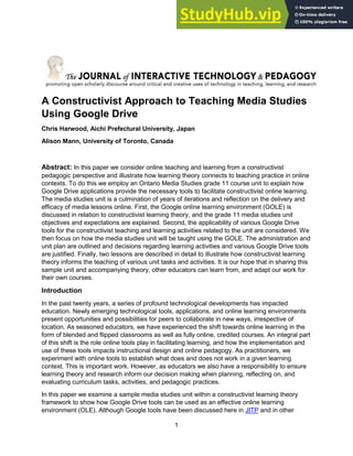 1
A Constructivist Approach to Teaching Media Studies
Using Google Drive
Chris Harwood, Aichi Prefectural University, Japan
Alison Mann, University of Toronto, Canada
Abstract: In this paper we consider online teaching and learning from a constructivist
pedagogic perspective and illustrate how learning theory connects to teaching practice in online
contexts. To do this we employ an Ontario Media Studies grade 11 course unit to explain how
Google Drive applications provide the necessary tools to facilitate constructivist online learning.
The media studies unit is a culmination of years of iterations and reflection on the delivery and
efficacy of media lessons online. First, the Google online learning environment (GOLE) is
discussed in relation to constructivist learning theory, and the grade 11 media studies unit
objectives and expectations are explained. Second, the applicability of various Google Drive
tools for the constructivist teaching and learning activities related to the unit are considered. We
then focus on how the media studies unit will be taught using the GOLE. The administration and
unit plan are outlined and decisions regarding learning activities and various Google Drive tools
are justified. Finally, two lessons are described in detail to illustrate how constructivist learning
theory informs the teaching of various unit tasks and activities. It is our hope that in sharing this
sample unit and accompanying theory, other educators can learn from, and adapt our work for
their own courses.
Introduction
In the past twenty years, a series of profound technological developments has impacted
education. Newly emerging technological tools, applications, and online learning environments
present opportunities and possibilities for peers to collaborate in new ways, irrespective of
location. As seasoned educators, we have experienced the shift towards online learning in the
form of blended and flipped classrooms as well as fully online, credited courses. An integral part
of this shift is the role online tools play in facilitating learning, and how the implementation and
use of these tools impacts instructional design and online pedagogy. As practitioners, we
experiment with online tools to establish what does and does not work in a given learning
context. This is important work. However, as educators we also have a responsibility to ensure
learning theory and research inform our decision making when planning, reflecting on, and
evaluating curriculum tasks, activities, and pedagogic practices.
In this paper we examine a sample media studies unit within a constructivist learning theory
framework to show how Google Drive tools can be used as an effective online learning
environment (OLE). Although Google tools have been discussed here in JITP and in other
 