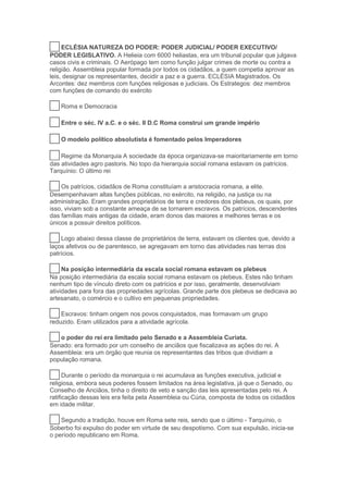 13 ECLÉSIA NATUREZA DO PODER: PODER JUDICIAL/ PODER EXECUTIVO/
PODER LEGISLATIVO. A Helieia com 6000 heliastas, era um tribunal popular que julgava
casos civis e criminais. O Aerópago tem como função julgar crimes de morte ou contra a
religião. Assembleia popular formada por todos os cidadãos, a quem competia aprovar as
leis, designar os representantes, decidir a paz e a guerra. ECLÉSIA Magistrados. Os
Arcontes: dez membros com funções religiosas e judiciais. Os Estrategos: dez membros
com funções de comando do exército
14 Roma e Democracia
15 Entre o séc. IV a.C. e o séc. II D.C Roma construi um grande império
16 O modelo político absolutista é fomentado pelos Imperadores
17 Regime da Monarquia A sociedade da época organizava-se maioritariamente em torno
das atividades agro pastoris. No topo da hierarquia social romana estavam os patrícios.
Tarquínio: O último rei
18 Os patrícios, cidadãos de Roma constituíam a aristocracia romana, a elite.
Desempenhavam altas funções públicas, no exército, na religião, na justiça ou na
administração. Eram grandes proprietários de terra e credores dos plebeus, os quais, por
isso, viviam sob a constante ameaça de se tornarem escravos. Os patrícios, descendentes
das famílias mais antigas da cidade, eram donos das maiores e melhores terras e os
únicos a possuir direitos políticos.
19 Logo abaixo dessa classe de proprietários de terra, estavam os clientes que, devido a
laços afetivos ou de parentesco, se agregavam em torno das atividades nas terras dos
patrícios.
20 Na posição intermediária da escala social romana estavam os plebeus
Na posição intermediária da escala social romana estavam os plebeus. Estes não tinham
nenhum tipo de vínculo direto com os patrícios e por isso, geralmente, desenvolviam
atividades para fora das propriedades agrícolas. Grande parte dos plebeus se dedicava ao
artesanato, o comércio e o cultivo em pequenas propriedades.
21 Escravos: tinham origem nos povos conquistados, mas formavam um grupo
reduzido. Eram utilizados para a atividade agrícola.
22 o poder do rei era limitado pelo Senado e a Assembleia Curiata.
Senado: era formado por um conselho de anciãos que fiscalizava as ações do rei. A
Assembleia: era um órgão que reunia os representantes das tribos que dividiam a
população romana.
23 Durante o período da monarquia o rei acumulava as funções executiva, judicial e
religiosa, embora seus poderes fossem limitados na área legislativa, já que o Senado, ou
Conselho de Anciãos, tinha o direito de veto e sanção das leis apresentadas pelo rei. A
ratificação dessas leis era feita pela Assembleia ou Cúria, composta de todos os cidadãos
em idade militar.
24 Segundo a tradição, houve em Roma sete reis, sendo que o último - Tarquínio, o
Soberbo foi expulso do poder em virtude de seu despotismo. Com sua expulsão, inicia-se
o período republicano em Roma.
 