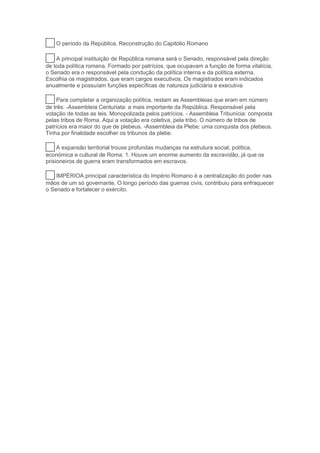 25 O período da República. Reconstrução do Capitólio Romano
26 A principal instituição de República romana será o Senado, responsável pela direção
de toda política romana. Formado por patrícios, que ocupavam a função de forma vitalícia,
o Senado era o responsável pela condução da política interna e da política externa.
Escolhia os magistrados, que eram cargos executivos. Os magistrados eram indicados
anualmente e possuíam funções específicas de natureza judiciária e executiva
27 Para completar a organização política, restam as Assembleias que eram em número
de três: -Assembleia Centuriata: a mais importante da República. Responsável pela
votação de todas as leis. Monopolizada pelos patrícios. - Assembleia Tribunícia: composta
pelas tribos de Roma. Aqui a votação era coletiva, pela tribo. O número de tribos de
patrícios era maior do que de plebeus. -Assembleia da Plebe: uma conquista dos plebeus.
Tinha por finalidade escolher os tribunos da plebe.
28 A expansão territorial trouxe profundas mudanças na estrutura social, política,
económica e cultural de Roma. 1. Houve um enorme aumento da escravidão, já que os
prisioneiros de guerra eram transformados em escravos.
29 IMPÉRIOA principal característica do Império Romano é a centralização do poder nas
mãos de um só governante. O longo período das guerras civis, contribuiu para enfraquecer
o Senado e fortalecer o exército.
 
