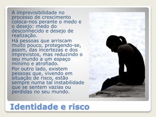 A imprevisibilidade no 
processo de crescimento 
coloca-nos perante o medo e 
o desejo: medo do 
desconhecido e desejo de 
realização. 
Há pessoas que arriscam 
muito pouco, protegendo-se, 
assim, das incertezas e dos 
imprevistos, mas reduzindo o 
seu mundo a um espaço 
mínimo e atrofiado. 
Por outro lado, existem 
pessoas que, vivendo em 
situação de risco, estão 
sempre numa tal instabilidade 
que se sentem vazias ou 
perdidas no seu mundo. 
Identidade e risco 
 