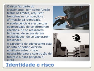 O risco faz parte do 
crescimento. Tem como função 
testar os limites, reajustar 
fronteiras na construção e 
afirmação da identidade. 
A adolescência é a espantosa 
oportunidade de se afirmarem 
escolhas, de se realizarem 
fantasias, de se ensaiarem 
modalidades, de se explorarem 
realidades. 
A sabedoria do adolescente está 
no fato de saber viver no 
equilíbrio entre o risco 
necessário para a construção do 
futuro e o risco perigoso e 
inútil. 
Identidade e risco 
 