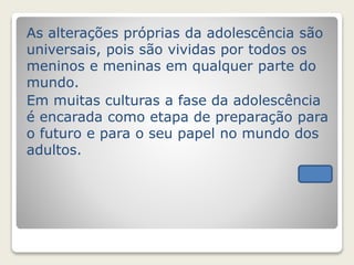 As alterações próprias da adolescência são 
universais, pois são vividas por todos os 
meninos e meninas em qualquer parte do 
mundo. 
Em muitas culturas a fase da adolescência 
é encarada como etapa de preparação para 
o futuro e para o seu papel no mundo dos 
adultos. 
 