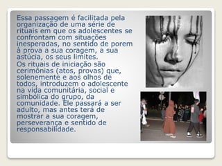 Essa passagem é facilitada pela 
organização de uma série de 
rituais em que os adolescentes se 
confrontam com situações 
inesperadas, no sentido de porem 
à prova a sua coragem, a sua 
astúcia, os seus limites. 
Os rituais de iniciação são 
cerimônias (atos, provas) que, 
solenemente e aos olhos de 
todos, introduzem o adolescente 
na vida comunitária, social e 
simbólica do grupo, da 
comunidade. Ele passará a ser 
adulto, mas antes terá de 
mostrar a sua coragem, 
perseverança e sentido de 
responsabilidade. 
 