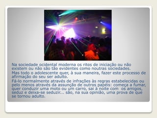 Na sociedade ocidental moderna os ritos de iniciação ou não 
existem ou não são tão evidentes como noutras sociedades. 
Mas todo o adolescente quer, à sua maneira, fazer este processo de 
afirmação do seu ser adulto. 
Fá-lo normalmente através de infrações às regras estabelecidas ou 
pelo menos através da assunção de outros papéis: começa a fumar, 
quer conduzir uma moto ou um carro, sai à noite com os amigos, 
seduz e deixa-se seduzir... são, na sua opinião, uma prova de que 
se tornou adulto. 
 