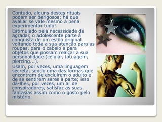 Contudo, alguns destes rituais 
podem ser perigosos; há que 
avaliar se vale mesmo a pena 
experimentar tudo! 
Estimulado pela necessidade de 
agradar, o adolescente parte à 
conquista de um estilo original 
voltando toda a sua atenção para as 
roupas, para o cabelo e para 
objetos que possam realçar a sua 
personalidade (celular, tatuagem, 
piercing...). 
Usam, por vezes, uma linguagem 
secreta, sendo uma das formas que 
encontram de excluírem o adulto e 
de se sentirem seres à parte; isso 
dá-lhes, por vezes, um ar de 
conspiradores, satisfaz as suas 
fantasias assim como o gosto pelo 
mistério. 
 
