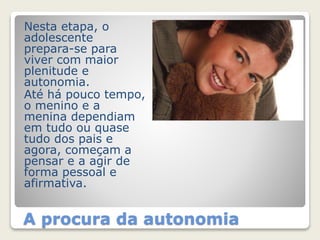Nesta etapa, o 
adolescente 
prepara-se para 
viver com maior 
plenitude e 
autonomia. 
Até há pouco tempo, 
o menino e a 
menina dependiam 
em tudo ou quase 
tudo dos pais e 
agora, começam a 
pensar e a agir de 
forma pessoal e 
afirmativa. 
A procura da autonomia 
 