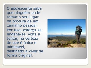 O adolescente sabe 
que ninguém pode 
tomar o seu lugar 
na procura de um 
caminho pessoal. 
Por isso, esforça-se, 
engana-se, volta a 
tentar, na certeza 
de que é único e 
inimitável, 
destinado a viver de 
forma original. 
 