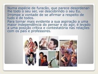 Numa espécie de furacão, que parece desordenar-lhe 
todo o seu ser, vai descobrindo o seu Eu. 
Irrompe a vontade de se afirmar a respeito de 
tudo e de todos. 
Para tornar mais evidente a sua aspiração a uma 
maior independência do pensar e do agir, é levado 
a uma posição crítica e contestatória nas relações 
com os pais e professores. 
 