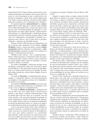 108
da por Erikson (1972) e Marcia (1966), mas que muitas vezes é
utilizada focalizando uma rebeldia contra os pais, dentro do
ponto de vista estereotipado de que a adolescência é um
período de tempestade e tensão. Neste sentido julgam prefe-
rível utilizar a palavra exploração. No decorrer deste trabalho
aparecerão as palavras crise e exploração como sinônimos.
Na segunda dimensão, comprometimento ou compro-
misso, Marcia (1966) supõe que o indivíduo tenha realizado
uma escolha relativamente firme, servindo como base ou guia
para sua ação. O resultado desejado da exploração é o com-
prometimento com algum papel específico, alguma determi-
nada ideologia. O comprometimento é medido pelo grau de
investimento pessoal que o indivíduo expressa (Marcia, 1966,
1967). Os compromissos correspondem às questões que o
indivíduo mais valoriza e com as quais mais se preocupa,
refletindo o sentimento de identidade pessoal.
Kimmel e Weiner (1998) resumem os compromissos com
que as pessoas estão implicadas em três atitudes: atitudes
ideológicas (valores e crenças que guiam as ações); atitudes
ocupacionais (objetivos educativos e profissionais); e atitu-
des interpessoais (orientação de gênero que influencia as
amizades e relacionamentos amorosos).
Medindo as duas variáveis - crise e comprometimento -
Marcia (1966) questionou os adolescentes sobre três temas:
escolha profissional, religião e política. Como resultado de
seu estudo, propôs quatro estados de identidade: execução,
moratória, difusão e construção.
No estado de Execução, o adolescente persegue metas
ideológicas e profissionais eleitas por outros (pais, figuras
de autoridade etc.). Não experimenta uma crise de identidade.
Pode ser o estado inicial do processo de formação da identi-
dade adulta, partindo dos valores infantis (Stephen, Fraser &
Marcia, 1992).
No estado de Moratória, os comprometimentos são pos-
tergados e o adolescente debate-se com temas profissionais
ou ideológicos. Está passando por uma crise de identidade e
não definiu suas escolhas.
No estado de Construção de identidade, o jovem faz suas
escolhas e persegue metas profissionais ou ideológicas. Atra-
vessou a crise e chegou ao comprometimento.
No estado de Difusão de identidade, o adolescente não
está em meio a uma crise, embora possa ter havido uma no
passado, e não chegou a nenhum comprometimento. Pode
ter tentado lidar com estes temas ou os ignorado, mas não
tomou decisões e não está particularmente preocupado em
aceitar compromissos. Difusão de identidade pode represen-
tar um estágio inicial no processo de aquisição da identidade,
no período da adolescência inicial, ou o fracasso em chegar a
um comprometimento depois de um período de exploração.
Com os seus estudos, Marcia (1966, 1967) considerou os
estados de moratória e construção de identidade os mais ele-
vados no processo de desenvolvimento da identidade pes-
soal, pois estes podem realmente ser considerados
autoconstruídos. Estão associados com características posi-
tivas, por exemplo, alta auto-estima ou maior autonomia, e,
principalmente, “abertura para as mudanças na sociedade e
as mudanças nas relações” (Stephen, Fraser & Marcia, 1992,
p. 285).
Segundo os autores acima, os estados iniciais da identi-
dade podem ser difusão ou execução. Posteriormente o jo-
vem começa a explorar as alternativas, ingressando no esta-
do de moratória, movendo-se para o próximo, construção da
identidade, quando assume compromissos. Afirmam ainda
que não são todas as pessoas que seguem este mesmo cami-
nho. O desenvolvimento da identidade pessoal pode seguir
caminhos diferentes de acordo com características individu-
ais e sociais (Meeus, Iedema, Helsen, & Vollebergh, 1999).
Segundo Matteson (1972), na adolescência não ocorre
uma única crise de identidade. Os jovens vão se confrontan-
do com diversas alternativas, no princípio da adolescência,
mais voltadas às mudanças corporais e, no final, mais volta-
das às ideologias. Em cada época que se medir o estado de
identidade pode haver mudanças no mesmo indivíduo que
está em desenvolvimento.
Matteson (1972) alerta para o efeito de três fatores no
processo de formação de identidade: a época em que ocorre a
exploração e o comprometimento, o tipo de alternativas que
foram exploradas e o grau de comprometimento do indivíduo.
Bosma (1992) afirma ser necessária uma avaliação separada
da exploração e do comprometimento para melhor perceber a
dinâmica evolutiva da formação de identidade.
Para Bosma (1994), a adolescência é o período de desen-
volvimento da identidade pelas mudanças que ela comporta.
Só com um funcionamento cognitivo adulto é que o indiví-
duo pode tratar questões abstratas como escolha profissio-
nal, filosofia de vida, relacionamentos amorosos e estilos de
vida. “O adolescente torna-se progressivamente consciente
da irreversibilidade de um bom número de escolhas com as
quais ele é confrontado” (p. 292).
Zacarés (1997) entende que a identidade desenvolve-se
durante todo o ciclo vital, mas é no período da adolescência
que ocorrem as transformações mais significantes. A preocu-
pação com a identidade torna-se mais consciente e intensa
por vários fatores, entre os quais o autor destaca a “maturação
biológica, o desenvolvimento cognitivo alcançado e as de-
mandas sociais para comportamentos mais responsáveis” (p.
2). Segundo o mesmo autor, é a “primeira etapa da vida em
que estão reunidos todos os ingredientes para a construção
de uma identidade pessoal” (p. 2).
Problemas de comportamento são uma preocupação cons-
tante em estudos envolvendo adolescentes. Uma pesquisa
realizada em dois momentos por Wires, Barocas e Hollenbeck
(1994) relacionou problemas de comportamento aos adoles-
centes no processo de construção de identidade, ou seja, no
período da crise, em que o adolescente está explorando as
diversas possibilidades ao seu alcance. Porém, ao se analisar
os dois momentos do estudo, os problemas de comporta-
mento persistiram somente nos adolescentes em difusão de
identidade.
Weerman, Bosma e Timmerman (1994) estudaram 225
adolescentes, divididos em três grupos, a saber: adolescen-
tes não-delinqüentes, adolescentes com alguns comporta-
T.H. Schoen-Ferreira et al.
 