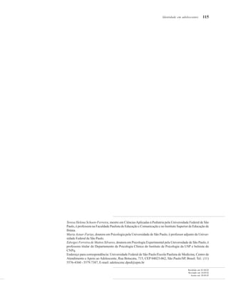 115
Recebido em 01.04.02
Revisado em 10.09.02
Aceito em 28.04.03
Teresa Helena Schoen-Ferreira, mestre em CiênciasAplicadas à Pediatria pela Universidade Federal de São
Paulo, é professora na Faculdade Paulista de Educação e Comunicação e no Instituto Superior de Educação de
Ibiúna.
Maria Aznar-Farias, doutora em Psicologia pela Universidade de São Paulo, é professor adjunto da Univer-
sidade Federal de São Paulo.
Edwiges Ferreira de Mattos Silvares, doutora em Psicologia Experimental pela Universidade de São Paulo, é
professora titular do Departamento de Psicologia Clínica do Instituto de Psicologia da USP e bolsista do
CNPq.
Endereço para correspondência: Universidade Federal de São Paulo/Escola Paulista de Medicina, Centro de
Atendimento e Apoio ao Adolescente, Rua Botucatu, 715, CEP 04023-062, São Paulo/SP, Brasil. Tel.: (11)
5576-4360 - 5579.7387, E-mail: adolescenc.dped@epm.br
Identidade em adolescentes
 
