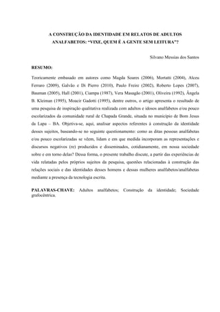 A CONSTRUÇÃO DA IDENTIDADE EM RELATOS DE ADULTOS
ANALFABETOS: “VIXE, QUEM É A GENTE SEM LEITURA”?
Silvano Messias dos Santos
RESUMO:
Teoricamente embasado em autores como Magda Soares (2006), Mortatti (2004), Alceu
Ferraro (2009), Galvão e Di Pierro (2010), Paulo Freire (2002), Roberto Lopes (2007),
Bauman (2005), Hall (2001), Ciampa (1987), Vera Masagão (2001), Oliveira (1992), Ângela
B. Kleiman (1995), Moacir Gadotti (1995), dentre outros, o artigo apresenta o resultado de
uma pesquisa de inspiração qualitativa realizada com adultos e idosos analfabetos e/ou pouco
escolarizados da comunidade rural de Chapada Grande, situada no município de Bom Jesus
da Lapa – BA. Objetiva-se, aqui, analisar aspectos referentes à construção da identidade
desses sujeitos, baseando-se no seguinte questionamento: como as ditas pessoas analfabetas
e/ou pouco escolarizadas se vêem, lidam e em que medida incorporam as representações e
discursos negativos (re) produzidos e disseminados, cotidianamente, em nossa sociedade
sobre e em torno delas? Dessa forma, o presente trabalho discute, a partir das experiências de
vida relatadas pelos próprios sujeitos da pesquisa, questões relacionadas à construção das
relações sociais e das identidades desses homens e dessas mulheres analfabetos/analfabetas
mediante a presença da tecnologia escrita.
PALAVRAS-CHAVE: Adultos analfabetos; Construção da identidade; Sociedade
grafocêntrica.
 