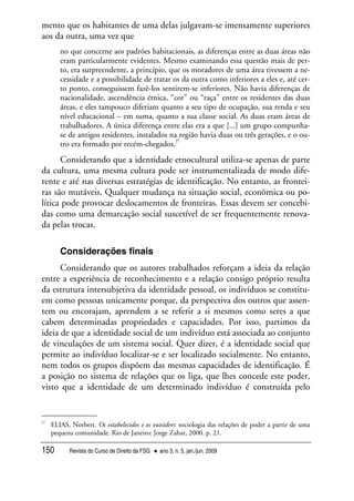 Revista do Curso de Direito da FSG • ano 3, n. 5, jan./jun. 2009150
mento que os habitantes de uma delas julgavam-se imensamente superiores
aos da outra, uma vez que
no que concerne aos padrões habitacionais, as diferenças entre as duas áreas não
eram particularmente evidentes. Mesmo examinando essa questão mais de per-
to, era surpreendente, a princípio, que os moradores de uma área tivessem a ne-
cessidade e a possibilidade de tratar os da outra como inferiores a eles e, até cer-
to ponto, conseguissem fazê-los sentirem-se inferiores. Não havia diferenças de
nacionalidade, ascendência étnica, “cor” ou “raça” entre os residentes das duas
áreas, e eles tampouco diferiam quanto a seu tipo de ocupação, sua renda e seu
nível educacional – em suma, quanto a sua classe social. As duas eram áreas de
trabalhadores. A única diferença entre elas era a que [...] um grupo compunha-
se de antigos residentes, instalados na região havia duas ou três gerações, e o ou-
tro era formado por recém-chegados.
27
Considerando que a identidade etnocultural utiliza-se apenas de parte
da cultura, uma mesma cultura pode ser instrumentalizada de modo dife-
rente e até nas diversas estratégias de identificação. No entanto, as frontei-
ras são mutáveis. Qualquer mudança na situação social, econômica ou po-
lítica pode provocar deslocamentos de fronteiras. Essas devem ser concebi-
das como uma demarcação social suscetível de ser frequentemente renova-
da pelas trocas.
Considerações finais
Considerando que os autores trabalhados reforçam a ideia da relação
entre a experiência de reconhecimento e a relação consigo próprio resulta
da estrutura intersubjetiva da identidade pessoal, os indivíduos se constitu-
em como pessoas unicamente porque, da perspectiva dos outros que assen-
tem ou encorajam, aprendem a se referir a si mesmos como seres a que
cabem determinadas propriedades e capacidades. Por isso, partimos da
ideia de que a identidade social de um indivíduo está associada ao conjunto
de vinculações de um sistema social. Quer dizer, é a identidade social que
permite ao indivíduo localizar-se e ser localizado socialmente. No entanto,
nem todos os grupos dispõem das mesmas capacidades de identificação. É
a posição no sistema de relações que os liga, que lhes concede este poder,
visto que a identidade de um determinado indivíduo é construída pelo
27
ELIAS, Norbert. Os estabelecidos e os outsiders: sociologia das relações de poder a partir de uma
pequena comunidade. Rio de Janeiro: Jorge Zahar, 2000. p. 21.
 