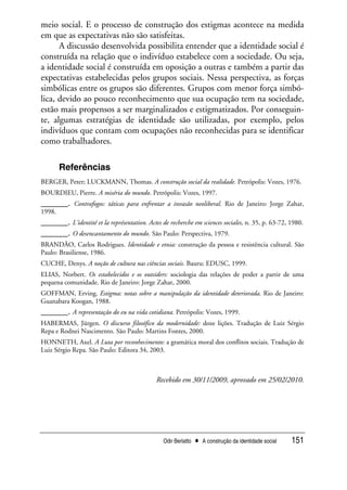 Odir Berlatto • A construção da identidade social 151
meio social. E o processo de construção dos estigmas acontece na medida
em que as expectativas não são satisfeitas.
A discussão desenvolvida possibilita entender que a identidade social é
construída na relação que o indivíduo estabelece com a sociedade. Ou seja,
a identidade social é construída em oposição a outras e também a partir das
expectativas estabelecidas pelos grupos sociais. Nessa perspectiva, as forças
simbólicas entre os grupos são diferentes. Grupos com menor força simbó-
lica, devido ao pouco reconhecimento que sua ocupação tem na sociedade,
estão mais propensos a ser marginalizados e estigmatizados. Por conseguin-
te, algumas estratégias de identidade são utilizadas, por exemplo, pelos
indivíduos que contam com ocupações não reconhecidas para se identificar
como trabalhadores.
Referências
BERGER, Peter; LUCKMANN, Thomas. A construção social da realidade. Petrópolis: Vozes, 1976.
BOURDIEU, Pierre. A miséria do mundo. Petrópolis: Vozes, 1997.
______. Contrafogos: táticas para enfrentar a invasão neoliberal. Rio de Janeiro: Jorge Zahar,
1998.
______. L’identité et la représentation. Actes de recherche em sciences sociales, n. 35, p. 63-72, 1980.
______. O desencantamento do mundo. São Paulo: Perspectiva, 1979.
BRANDÃO, Carlos Rodrigues. Identidade e etnia: construção da pessoa e resistência cultural. São
Paulo: Brasiliense, 1986.
CUCHE, Denys. A noção de cultura nas ciências sociais. Bauru: EDUSC, 1999.
ELIAS, Norbert. Os estabelecidos e os outsiders: sociologia das relações de poder a partir de uma
pequena comunidade. Rio de Janeiro: Jorge Zahar, 2000.
GOFFMAN, Erving. Estigma: notas sobre a manipulação da identidade deteriorada. Rio de Janeiro:
Guanabara Koogan, 1988.
______. A representação do eu na vida cotidiana. Petrópolis: Vozes, 1999.
HABERMAS, Jürgen. O discurso filosófico da modernidade: doze lições. Tradução de Luiz Sérgio
Repa e Rodnei Nascimento. São Paulo: Martins Fontes, 2000.
HONNETH, Axel. A Luta por reconhecimento: a gramática moral dos conflitos sociais. Tradução de
Luiz Sérgio Repa. São Paulo: Editora 34, 2003.
Recebido em 30/11/2009, aprovado em 25/02/2010.
 