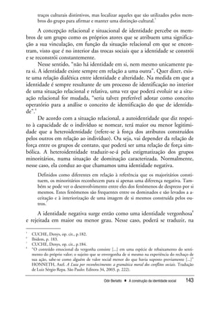 Odir Berlatto • A construção da identidade social 143
traços culturais distintivos, mas localizar aqueles que são utilizados pelos mem-
bros do grupo para afirmar e manter uma distinção cultural.
5
A concepção relacional e situacional de identidade percebe os mem-
bros de um grupo como os próprios atores que se atribuem uma significa-
ção a sua vinculação, em função da situação relacional em que se encon-
tram, visto que é no interior das trocas sociais que a identidade se constrói
e se reconstrói constantemente.
Nesse sentido, “não há identidade em si, nem mesmo unicamente pa-
ra si. A identidade existe sempre em relação a uma outra”. Quer dizer, exis-
te uma relação dialética entre identidade e alteridade. Na medida em que a
identidade é sempre resultante de um processo de identificação no interior
de uma situação relacional e relativa, uma vez que poderá evoluir se a situ-
ação relacional for mudada, “seria talvez preferível adotar como conceito
operatório para a análise o conceito de identificação do que de identida-
de”.
6
De acordo com a situação relacional, a autoidentidade que diz respei-
to à capacidade de o indivíduo se nomear, terá maior ou menor legitimi-
dade que a heteroidentidade (refere-se à força dos atributos construídos
pelos outros em relação ao indivíduo). Ou seja, vai depender da relação de
força entre os grupos de contato, que poderá ser uma relação de força sim-
bólica. A heteroidentidade traduzir-se-á pela estigmatização dos grupos
minoritários, numa situação de dominação caracterizada. Normalmente,
nesse caso, ela conduz ao que chamamos uma identidade negativa.
Definidos como diferentes em relação à referência que os majoritários consti-
tuem, os minoritários reconhecem para si apenas uma diferença negativa. Tam-
bém se pode ver o desenvolvimento entre eles dos fenômenos de desprezo por si
mesmos. Estes fenômenos são frequentes entre os dominados e são levados a a-
ceitação e à interiorização de uma imagem de si mesmos construída pelos ou-
tros.
7
A identidade negativa surge então como uma identidade vergonhosa
8
e rejeitada em maior ou menor grau. Nesse caso, poderá se traduzir, na
5
CUCHE, Denys, op. cit., p.182.
6
Ibidem, p. 183.
7
CUCHE, Denys, op. cit., p.184.
8
“O conteúdo emocional da vergonha consiste [...] em uma espécie de rebaixamento do senti-
mento do próprio valor; o sujeito que se envergonha de si mesmo na experiência do rechaço de
sua ação, sabe-se como alguém de valor social menor do que havia suposto previamente [...]”
HONNETH, Axel. A Luta por reconhecimento: a gramática moral dos conflitos sociais. Tradução
de Luiz Sérgio Repa. São Paulo: Editora 34, 2003. p. 222).
 