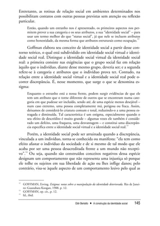 Odir Berlatto • A construção da identidade social 145
Entretanto, as rotinas de relação social em ambientes determinados nos
possibilitam contatos com outras pessoas previstas sem atenção ou reflexão
particular.
Então, quando um estranho nos é apresentado, os primeiros aspectos nos per-
mitem prever a sua categoria e os seus atributos, a sua “identidade social” – para
usar um termo melhor do que “status social”, já que nele se incluem atributos
como honestidade, da mesma forma que atributos estruturais como ocupação.
12
Goffman elabora seu conceito de identidade social a partir desse con-
torno teórico, o qual está subdividido em identidade social virtual e identi-
dade social real. Distingue a identidade social virtual da identidade social
real: a primeira consiste nas exigências que o grupo social faz em relação
àquilo que o indivíduo, diante desse mesmo grupo, deveria ser; e a segunda
refere-se à categoria e atributos que o indivíduo prova ter. Contudo, na
relação entre a identidade social virtual e a identidade social real pode o-
correr discrepância. É, nesse momento, que surge o que se denomina es-
tigma:
Enquanto o estranho está a nossa frente, podem surgir evidências de que ele
tem um atributo que o torne diferente de outros que se encontram numa cate-
goria em que pudesse ser incluído, sendo até, de uma espécie menos desejável –
num caso extremo, uma pessoa completamente má, perigosa ou fraca. Assim,
deixamos de considerá-lo criatura comum e total, reduzindo-o a uma pessoa es-
tragada e diminuída. Tal característica é um estigma, especialmente quando o
seu efeito de descrédito é muito grande – algumas vezes ele também é conside-
rado um defeito, uma fraqueza, uma desvantagem – e constitui uma discrepân-
cia específica entre a identidade social virtual e a identidade social real.
13
Porém, a identidade social pode ser arruinada quando a discrepância,
vinculada a um indivíduo, torna-se conhecida ou manifesta: “ela tem como
efeito afastar o indivíduo da sociedade e de si mesmo de tal modo que ele
acaba por ser uma pessoa desacreditada frente a um mundo não recepti-
vo”.
14
Ou seja, quando são construídos conceitos negativos dessa espécie
designam um comportamento que não representa uma injustiça só porque
ele tolhe os sujeitos em sua liberdade de ação ou lhes inflige danos; pelo
contrário, visa-se àquele aspecto de um comportamento lesivo pelo qual as
12
GOFFMAN, Erving. Estigma: notas sobre a manipulação da identidade deteriorada. Rio de Janei-
ro: Guanabara Koogan, 1988. p. 12.
13
GOFFMAN, op. cit., p. 12.
14
Id., ibid.
 