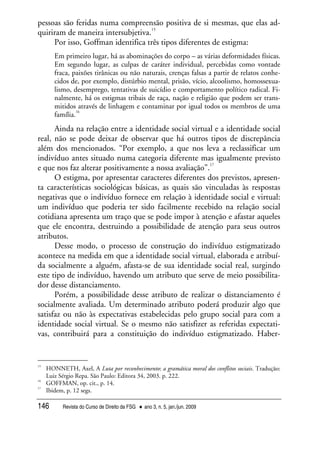 Revista do Curso de Direito da FSG • ano 3, n. 5, jan./jun. 2009146
pessoas são feridas numa compreensão positiva de si mesmas, que elas ad-
quiriram de maneira intersubjetiva.
15
Por isso, Goffman identifica três tipos diferentes de estigma:
Em primeiro lugar, há as abominações do corpo – as várias deformidades físicas.
Em segundo lugar, as culpas de caráter individual, percebidas como vontade
fraca, paixões tirânicas ou não naturais, crenças falsas a partir de relatos conhe-
cidos de, por exemplo, distúrbio mental, prisão, vício, alcoolismo, homossexua-
lismo, desemprego, tentativas de suicídio e comportamento político radical. Fi-
nalmente, há os estigmas tribais de raça, nação e religião que podem ser trans-
mitidos através de linhagem e contaminar por igual todos os membros de uma
família.
16
Ainda na relação entre a identidade social virtual e a identidade social
real, não se pode deixar de observar que há outros tipos de discrepância
além dos mencionados. “Por exemplo, a que nos leva a reclassificar um
indivíduo antes situado numa categoria diferente mas igualmente previsto
e que nos faz alterar positivamente a nossa avaliação”.
17
O estigma, por apresentar caracteres diferentes dos previstos, apresen-
ta características sociológicas básicas, as quais são vinculadas às respostas
negativas que o indivíduo fornece em relação à identidade social e virtual:
um indivíduo que poderia ter sido facilmente recebido na relação social
cotidiana apresenta um traço que se pode impor à atenção e afastar aqueles
que ele encontra, destruindo a possibilidade de atenção para seus outros
atributos.
Desse modo, o processo de construção do indivíduo estigmatizado
acontece na medida em que a identidade social virtual, elaborada e atribuí-
da socialmente a alguém, afasta-se de sua identidade social real, surgindo
este tipo de indivíduo, havendo um atributo que serve de meio possibilita-
dor desse distanciamento.
Porém, a possibilidade desse atributo de realizar o distanciamento é
socialmente avaliada. Um determinado atributo poderá produzir algo que
satisfaz ou não às expectativas estabelecidas pelo grupo social para com a
identidade social virtual. Se o mesmo não satisfizer as referidas expectati-
vas, contribuirá para a constituição do indivíduo estigmatizado. Haber-
15
HONNETH, Axel, A Luta por reconhecimento: a gramática moral dos conflitos sociais. Tradução:
Luiz Sérgio Repa. São Paulo: Editora 34, 2003. p. 222.
16
GOFFMAN, op. cit., p. 14.
17
Ibidem, p. 12 segs.
 
