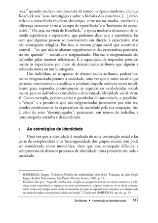 Odir Berlatto • A construção da identidade social 147
mas,
18
quando analisa a compreensão de tempo na época moderna, cita que
Koselleck nas “suas investigações sobre a história dos conceitos, [...] carac-
terizou a consciência moderna do tempo, entre outros modos, mediante a
diferença crescente entre o ‘campo de experiência’ e o ‘horizonte de expec-
tativa’.” Ou seja, na visão de Koselleck,
19
a época moderna distanciou de tal
modo experiência e expectativa, que podemos dizer que a experiência faz
com que algumas pessoas se movimentem em direção à expectativa, mas
não conseguem atingi-la. Por isso, o mesmo grupo social que constitui o
normal – “os que não se afastam negativamente das expectativas particula-
res em questão” – constitui o estigmatizado. Normal e estigmatizado são
definidos pelas mesmas referências. É a capacidade de responder positiva-
mente às expectativas por meio de determinados atributos que alguém é
colocado numa ou outra categoria.
Um indivíduo, ao se apossar de determinados atributos, poderá tor-
nar-se estigmatizado perante a sociedade, uma vez que o meio social a que
pertence convencionou classificar o produto daquele atributo como insufi-
ciente para responder positivamente às expectativas estabelecidas social-
mente para os indivíduos vinculados a determinada identidade social virtu-
al. Como exemplo, podemos citar o guardador de automóveis, o papeleiro,
o “chapa” e a prostituta que são estigmatizados justamente por não res-
ponder positivamente às expectativas da sociedade pela sua ocupação, isto
é, além de estar “desempregados”, pertencem, em termos de trabalho, a
uma categoria estranha e desacreditada.
2 As estratégias de identidade
Uma vez que a identidade é resultado de uma construção social e faz
parte da complexidade e da heterogeneidade dos grupos sociais, não pode
ser considerada como monolítica, visto que essa concepção dificulta a
compreensão de diversos processos de identidade mista presentes em toda a
sociedade.
18
HABERMAS, Jürgen. O discurso filosófico da modernidade: doze lições. Tradução de Luiz Sérgio
Repa e Rodnei Nascimento. São Paulo: Martins Fontes, 2000. p. 19.
19
Koselleck diz que: “Segundo minha tese, amplia-se progressivamente na época moderna a dife-
rença entre experiência e expectativa; mais precisamente, a época moderna só se deixa compre-
ender como um tempo novo desde o momento em que as expectativas começam a se afastar cada
vez mais de todas as experiências feitas até então.” Citado por HABERMAS, op. cit., p. 19.
 