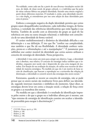 Revista do Curso de Direito da FSG • ano 3, n. 5, jan./jun. 2009148
Na realidade, como cada um faz a partir de suas diversas vinculações sociais (de
sexo, de idade, de classe social, de grupo cultural...), o indivíduo que faz parte
de várias culturas fabrica sua própria identidade, fazendo uma síntese original a
partir destes diferentes materiais. O resultado é, então, uma identidade sincréti-
ca e não dupla, se entendermos por isso uma adição de duas identidades para
uma só pessoa.
20
Embora a concepção negativa da dupla identidade permita que certos
grupos sejam desqualificados socialmente, cada indivíduo integra, de forma
sintética, a variedade das referências identificatórias que estão ligadas à sua
história. Também de acordo com as dimensões do grupo ao qual ele faz
referência em uma ou outra situação relacional, o indivíduo tem consciên-
cia de ter uma identidade de forma variável.
O caráter multidimensional e dinâmico da identidade dificulta a sua
delimitação e a sua definição. É isto que lhe “confere sua complexidade,
mas também o que lhe dá sua flexibilidade. A identidade conhece varia-
ções, presta-se a reformulações e até a manipulações”.
21
É justamente para
sublinhar esse caráter mutável da identidade que certos autores utilizam o
conceito de estratégia de identidade. Nessa perspectiva,
a identidade é vista como um meio para atingir um objetivo. Logo, a identidade
não é absoluta, mas relativa. O conceito de estratégia indica também que o in-
divíduo, enquanto ator social, não é desprovido de uma certa margem de ma-
nobra. Em função de sua avaliação da situação, ele utiliza seus recursos de iden-
tidade de maneira estratégica. Na medida em que ela é um motivo de lutas so-
ciais de classificação, que buscam a reprodução ou a reviravolta das relações de
dominação, a identidade se constrói através das estratégias dos atores sociais.
22
Entretanto, quando se recorre ao conceito de estratégia, não se pode
pensar que os atores sociais são totalmente livres para definir sua identida-
de, segundo interesses materiais e simbólicos do momento. Quer dizer, as
estratégias devem levar em conta a situação social, a relação de força entre
os grupos e as manobras dos outros.
Na medida em que a identidade é o resultado da identificação impos-
ta pelos outros e do que o grupo ou o indivíduo afirma por si mesmo, um
“tipo extremo de estratégia de identificação consiste em ocultar a identida-
de pretendida para escapar à discriminação”.
23
20
CUCHE, Denys, op.cit. p. 184.
21
Ibidem, p. 186.
22
Ibidem, p. 186.
23
Ibidem, p. 186.
 