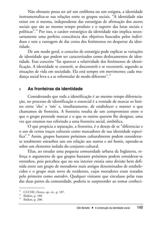 Odir Berlatto • A construção da identidade social 149
Não obstante possa ser até um emblema ou um estigma, a identidade
instrumentaliza-se nas relações entre os grupos sociais. “A identidade não
existe em si mesma, independente das estratégias de afirmação dos atores
sociais que são ao mesmo tempo produto e o suporte das lutas sociais e
políticas”.
24
Por isso, o caráter estratégico da identidade não implica neces-
sariamente uma perfeita consciência dos objetivos buscados pelos indiví-
duos e tem a vantagem de dar conta dos fenômenos no despertar da iden-
tidade.
De um modo geral, o conceito de estratégia pode explicar as variações
de identidade que podem ser caracterizados como deslocamentos de iden-
tidade. Esse conceito “faz aparecer a relatividade dos fenômenos de identi-
ficação. A identidade se constrói, se desconstrói e se reconstrói, segundo as
situações de vida em sociedade. Ela está sempre em movimento; cada mu-
dança social leva-a a se reformular de modo diferente”.
25
3 As fronteiras da identidade
Considerando que toda a identificação é ao mesmo tempo diferencia-
ção, no processo de identificação o essencial é a vontade de marcar os limi-
tes entre ‘eles’ e ‘nós’ e, imediatamente, de estabelecer e manter o que
chamamos de fronteira. A fronteira resulta de um compromisso entre o
que o grupo pretende marcar e o que os outros querem lhe designar, uma
vez que estamos nos referindo a uma fronteira social, simbólica.
O que propicia a separação, a fronteira, é o desejo de se “diferenciar e
o uso de certos traços culturais como marcadores de sua identidade especí-
fica”.
26
Assim, grupos bastante próximos culturalmente podem considerar-
se totalmente estranhos uns em relação aos outros e até hostis, opondo-se
sobre um elemento isolado do conjunto cultural.
Elias, ao estudar uma pequena comunidade urbana da Inglaterra, re-
força o argumento de que grupos bastante próximos podem considerar-se
estranhos, pois percebeu que no seu interior existia uma divisão bem defi-
nida entre um grupo de moradores mais antigos denominados de estabele-
cidos e o grupo mais novo de residentes, cujos moradores eram tratados
pelo primeiro como outsiders. Qualquer visitante que circulasse pelas ruas
das duas partes da comunidade, poderia se surpreender ao tomar conheci-
24
CUCHE, Denys, op. cit., p. 187.
25
Ibidem, p. 188.
26
Ibidem, p. 200.
 