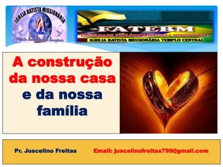 A construção
da nossa casa
e da nossa
família
Pr. Juscelino Freitas Email: juscelinofreitas799@gmail.com
 