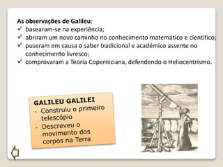 As observações de Galileu:
 basearam-se na experiência;
 abriram um novo caminho no conhecimento matemático e científico;
 puseram em causa o saber tradicional e académico assente no
conhecimento livresco;
 comprovaram a Teoria Coperniciana, defendendo o Heliocentrismo.
 